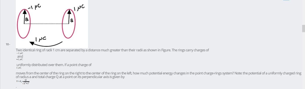 INC
10-
Two identical ring of radii 1 cm are separated bya distance much greater than their radii as shown in Figure. The rings carry charges of
-1 uC
and
+1 uC
uniformly distributed over them. If a point charge of
1 uc
moves from the center of the ring on the right to the center of the ring on the left, how much potential energy changes in the point charge-rings system? Note: the potential of a uniformly charged ring
of radius a and total charge Q at a point on its perpendicular axis is given by
V=k,
va +x

