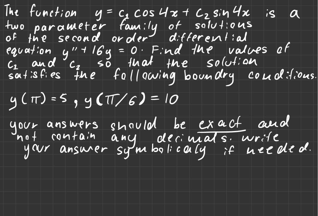 The function y = c₂ cos 4x + C₂ sin 4x
two parameter family of solutions
of the second
or der
differential
y (IT) = 5
= 5, y(πT/ 6) = 10
equation y" + 16g = 0. Find the
С1
and
Сг
so
that the
satisfies the following boundry conditions.
is
a
solution
values of
your answers should be exact and
decimals. write
not contain anymbolicaly if needed.
your answer symbolicaly