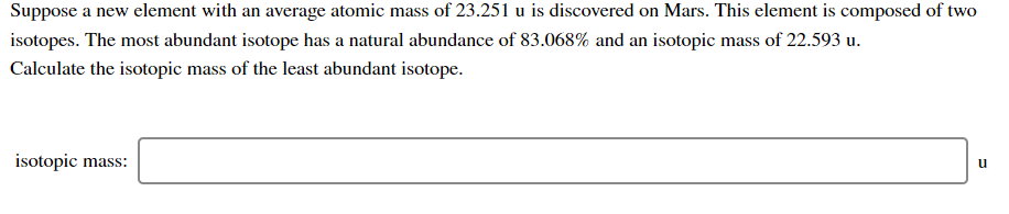 Suppose a new element with an average atomic mass of 23.251 u is discovered on Mars. This element is composed of two
isotopes. The most abundant isotope has a natural abundance of 83.068% and an isotopic mass of 22.593 u.
Calculate the isotopic mass of the least abundant isotope.
isotopic mass:
u