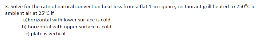 3. Solve for the rate of natural convection heat loss from a flat 1-m square, restaurant grill heated to 250°C in
ambient air at 25°C if
a)horizontal with lower surface is cold
b) horizontal with upper surface is cold
c) plate is vertical