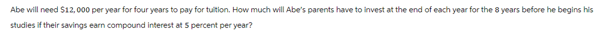 Abe will need $12,000 per year for four years to pay for tuition. How much will Abe's parents have to invest at the end of each year for the 8 years before he begins his
studies if their savings earn compound interest at 5 percent per year?