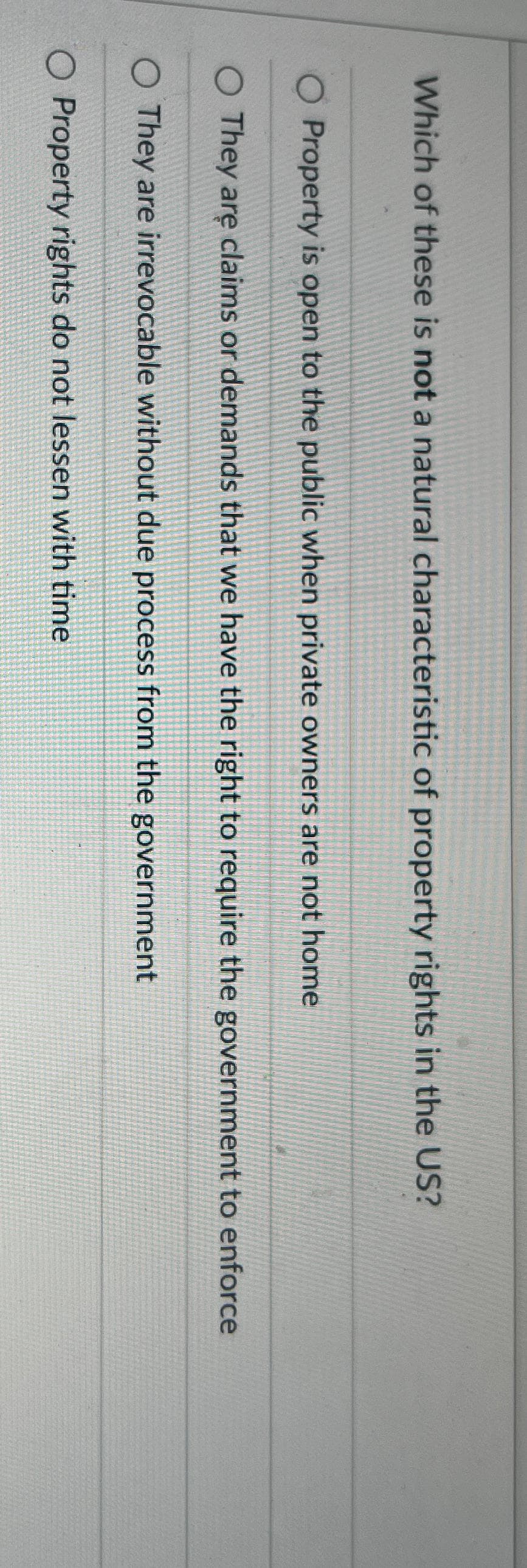 Which of these is not a natural characteristic of property rights in the US?
Property is open to the public when private owners are not home
They are claims or demands that we have the right to require the government to enforce
O They are irrevocable without due process from the government
O Property rights do not lessen with time