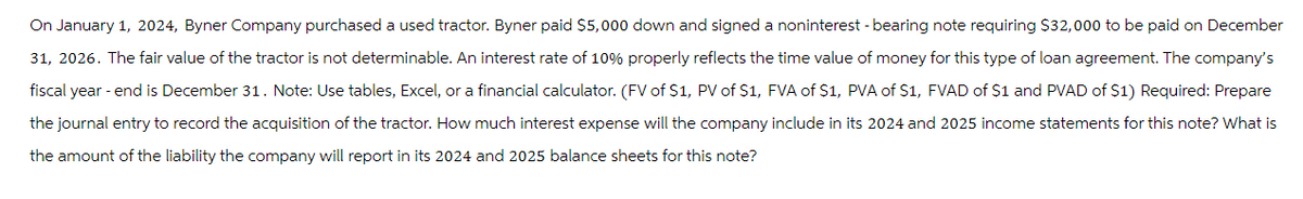 On January 1, 2024, Byner Company purchased a used tractor. Byner paid $5,000 down and signed a noninterest - bearing note requiring $32,000 to be paid on December
31, 2026. The fair value of the tractor is not determinable. An interest rate of 10% properly reflects the time value of money for this type of loan agreement. The company's
fiscal year-end is December 31. Note: Use tables, Excel, or a financial calculator. (FV of $1, PV of $1, FVA of $1, PVA of $1, FVAD of $1 and PVAD of $1) Required: Prepare
the journal entry to record the acquisition of the tractor. How much interest expense will the company include in its 2024 and 2025 income statements for this note? What is
the amount of the liability the company will report in its 2024 and 2025 balance sheets for this note?