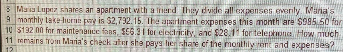 8 Maria Lopez shares an apartment with a friend. They divide all expenses evenly. Maria's
9 monthly take-home pay is $2,792.15. The apartment expenses this month are $985.50 for
10 $192.00 for maintenance fees, $56.31 for electricity, and $28.11 for telephone. How much
11 remains from Maria's check after she pays her share of the monthly rent and expenses?