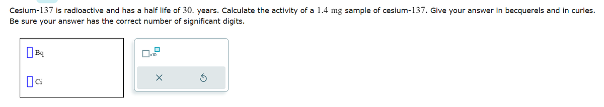 Cesium-137 is radioactive and has a half life of 30. years. Calculate the activity of a 1.4 mg sample of cesium-137. Give your answer in becquerels and in curies.
Be sure your answer has the correct number of significant digits.
Bq
Dci
x10
X