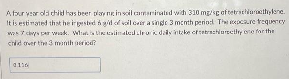 A four year old child has been playing in soil contaminated with 310 mg/kg of tetrachloroethylene.
It is estimated that he ingested 6 g/d of soil over a single 3 month period. The exposure frequency
was 7 days per week. What is the estimated chronic daily intake of tetrachloroethylene for the
child over the 3 month period?
0.116