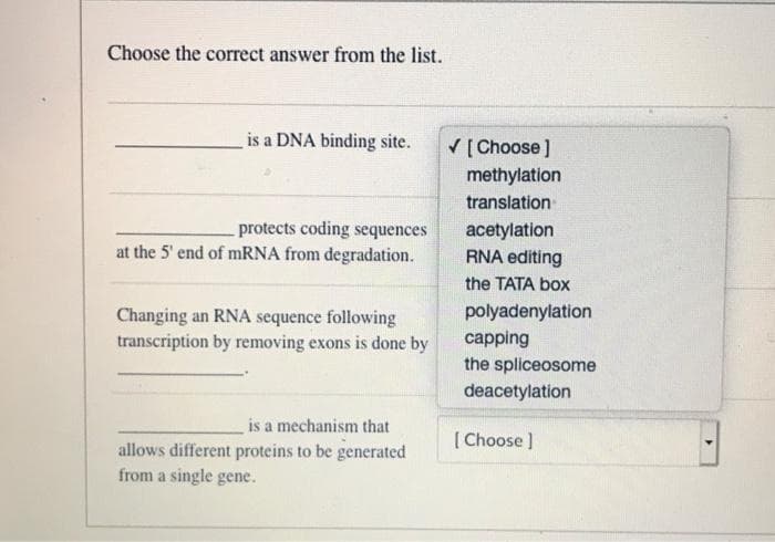 Choose the correct answer from the list.
is a DNA binding site.
protects coding sequences
at the 5' end of mRNA from degradation.
Changing an RNA sequence following
transcription by removing exons is done by
is a mechanism that
allows different proteins to be generated
from a single gene.
✓ [Choose]
methylation
translation
acetylation
RNA editing
the TATA box
polyadenylation
capping
the spliceosome
deacetylation
[Choose ]