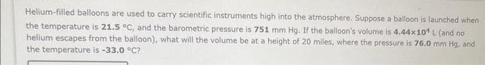 Helium-filled balloons are used to carry scientific instruments high into the atmosphere. Suppose a balloon is launched when
the temperature is 21.5 °C, and the barometric pressure is 751 mm Hg. If the balloon's volume is 4.44x10¹ L (and no
helium escapes from the balloon), what will the volume be at a height of 20 miles, where the pressure is 76.0 mm Hg, and
the temperature is -33.0 °C?