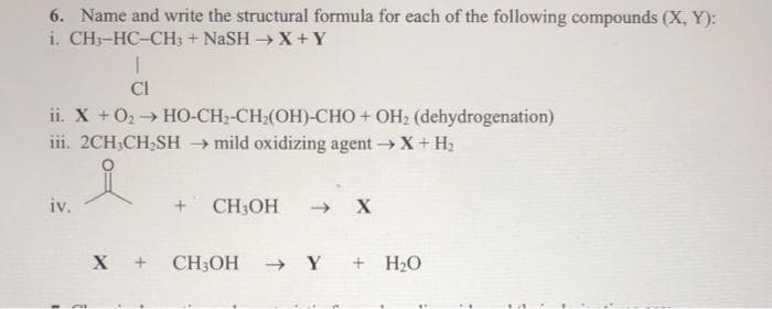 6. Name and write the structural formula for each of the following compounds (X, Y):
i. CH3-HC-CH3 + NaSH → X+Y
ii. X + O₂ → HO-CH₂-CH₂(OH)-CHO + OH₂ (dehydrogenation)
iii. 2CH₂CH₂SH → mild oxidizing agent → X + H₂
iv.
I
I
Cl
F
CH3OH → X
X + CH3OH → Y + H₂O