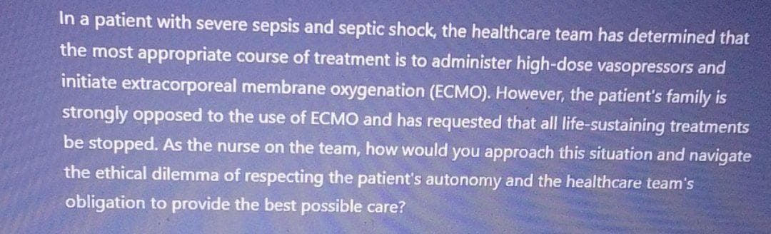 In a patient with severe sepsis and septic shock, the healthcare team has determined that
the most appropriate course of treatment is to administer high-dose vasopressors and
initiate extracorporeal membrane oxygenation (ECMO). However, the patient's family is
strongly opposed to the use of ECMO and has requested that all life-sustaining treatments
be stopped. As the nurse on the team, how would you approach this situation and navigate
the ethical dilemma of respecting the patient's autonomy and the healthcare team's
obligation to provide the best possible care?