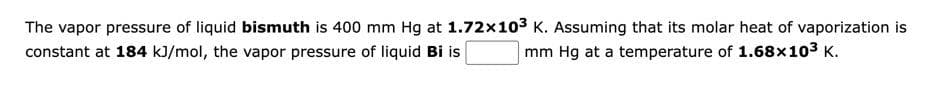 The vapor pressure of liquid bismuth is 400 mm Hg at 1.72x10³ K. Assuming that its molar heat of vaporization is
constant at 184 kJ/mol, the vapor pressure of liquid Bi is
mm Hg at a temperature of 1.68x10³ K.