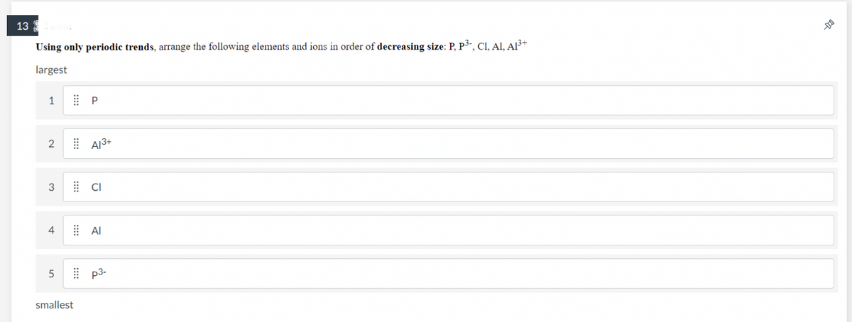 131 point
Using only periodic trends, arrange the following elements and ions in order of decreasing size: P, P³-, Cl, Al, Al³+
largest
1
2
3
4
5
smallest
P
Al³+
CI
AI
p3-
-DO