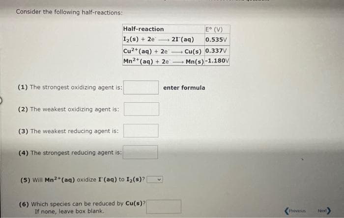 Consider the following half-reactions:
(1) The strongest oxidizing agent is:
(2) The weakest oxidizing agent is:
(3) The weakest reducing agent is:
Half-reaction
1₂(s) + 2e
(4) The strongest reducing agent is:
Cu2+ (aq) + 2e
Mn2+ (aq) + 2e
(5) Will Mn2+ (aq) oxidize I (aq) to 1₂ (s)?
(6) Which species can be reduced by Cu(s)?
If none, leave box blank.
21 (aq)
-
E° (V)
0.535V
Cu(s) 0.337V
Mn(s)-1.180V
1
enter formula
Previous