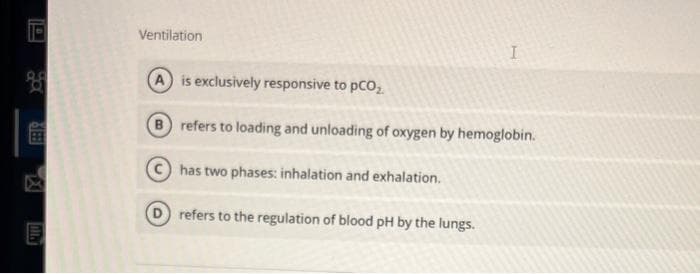 D
O
839
Intr
Ventilation
is exclusively responsive to PCO₂
I
B refers to loading and unloading of oxygen by hemoglobin.
has two phases: inhalation and exhalation.
refers to the regulation of blood pH by the lungs.