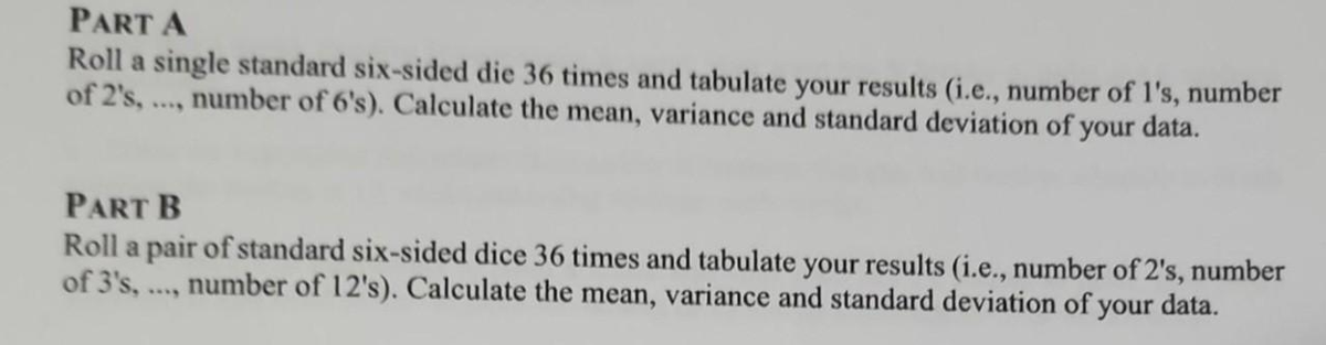 PART A
Roll a single standard six-sided die 36 times and tabulate your results (i.e., number of l's, number
of 2's,..., number of 6's). Calculate the mean, variance and standard deviation of your data.
PART B
Roll a pair of standard six-sided dice 36 times and tabulate your results (i.e., number of 2's, number
of 3's, number of 12's). Calculate the mean, variance and standard deviation of your data.
****