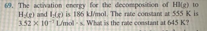 69. The activation energy for the decomposition of HI(g) to
H₂(g) and I₂(g) is 186 kJ/mol. The rate constant at 555 K is
3.52 x 10-7 L/mol s. What is the rate constant at 645 K?
.