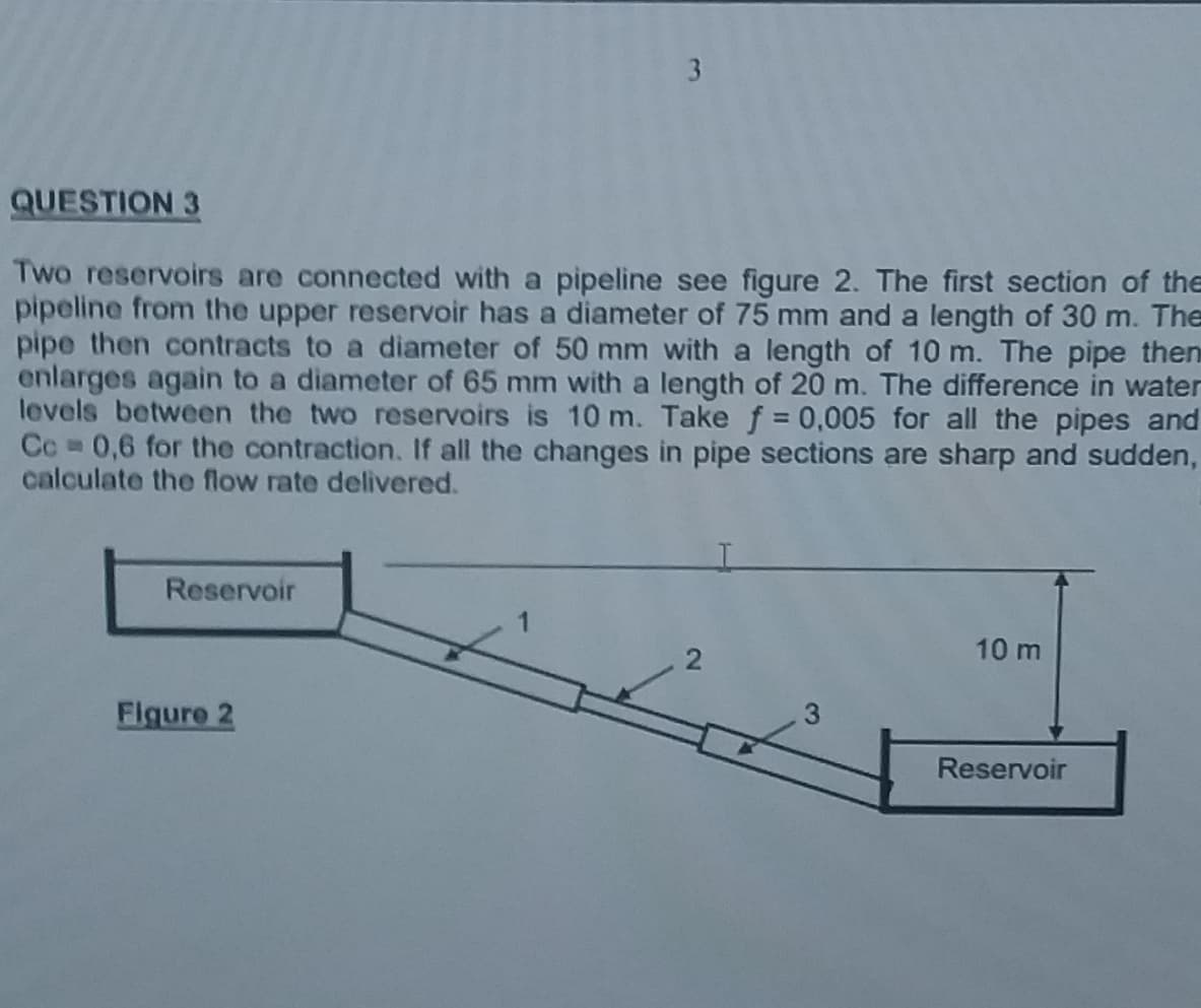 3
QUESTION 3
Two reservoirs are connected with a pipeline see figure 2. The first section of the
pipeline from the upper reservoir has a diameter of 75 mm and a length of 30 m. The
pipe then contracts to a diameter of 50 mm with a length of 10 m. The pipe then
enlarges again to a diameter of 65 mm with a length of 20 m. The difference in water
levels between the two reservoirs is 10 m. Take f = 0,005 for all the pipes and
Cc 0,6 for the contraction. If all the changes in pipe sections are sharp and sudden,
calculate the flow rate delivered.
Reservoir
10 m
Reservoir
Figure 2