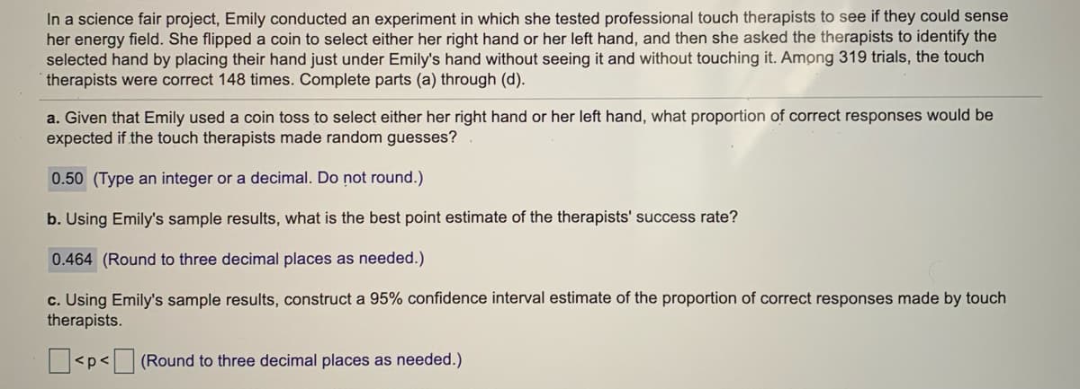 In a science fair project, Emily conducted an experiment in which she tested professional touch therapists to see if they could sense
her energy field. She flipped a coin to select either her right hand or her left hand, and then she asked the therapists to identify the
selected hand by placing their hand just under Emily's hand without seeing it and without touching it. Among 319 trials, the touch
therapists were correct 148 times. Complete parts (a) through (d).
a. Given that Emily used a coin toss to select either her right hand or her left hand, what proportion of correct responses would be
expected if the touch therapists made random guesses?
0.50 (Type an integer or a decimal. Do not round.)
b. Using Emily's sample results, what is the best point estimate of the therapists' success rate?
0.464 (Round to three decimal places as needed.)
c. Using Emily's sample results, construct a 95% confidence interval estimate of the proportion of correct responses made by touch
therapists.
<p<
(Round to three decimal places as needed.)
