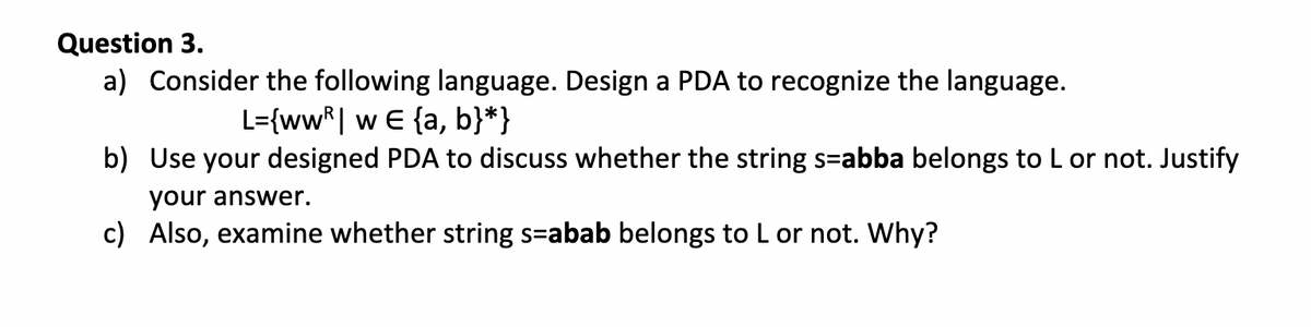 Question 3.
a) Consider the following language. Design a PDA to recognize the language.
L={wwR| w E {a, b}*}
b) Use your designed PDA to discuss whether the string s-abba belongs to L or not. Justify
your answer.
c) Also, examine whether string s-abab belongs to L or not. Why?