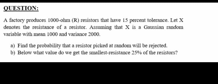 QUESTION:
A factory produces 1000-ohm (R) resistors that have 15 percent tolerance. Let X
denotes the resistance of a resistor. Assuming that X is a Gaussian random
variable with mean 1000 and variance 2000.
a) Find the probability that a resistor picked at random will be rejected.
b) Below what value do we get the smallest-resistance 25% of the resistors?
