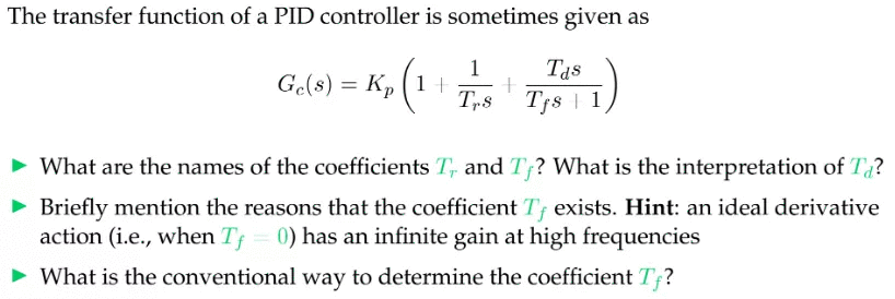 The transfer function of a PID controller is sometimes given as
1
Tas
Ge(s) = Kp (1 +
Tp8' Tfs | 1
• What are the names of the coefficients T, and T? What is the interpretation of T?
• Briefly mention the reasons that the coefficient T exists. Hint: an ideal derivative
action (i.e., when T = 0) has an infinite gain at high frequencies
What is the conventional way to determine the coefficient T;?
