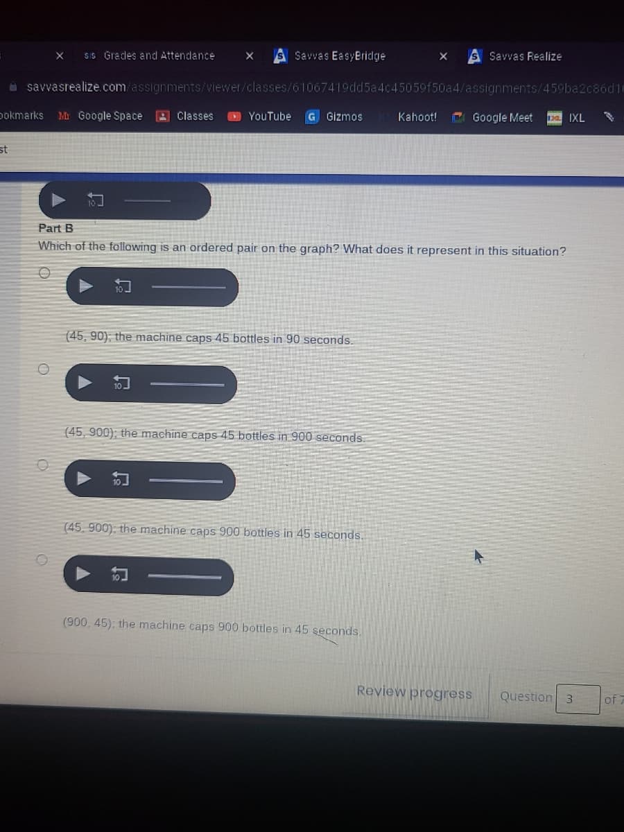 SIS Grades and Attendance
S Savvas EasyBridge
Savvas Realize
a savvasrealize.com/assignments/viewer/classes/61067419dd5a4c45059f50a4/assignments/459ba2c86d10
pokmarks
Mr Google Space
9 Classes
O YouTube
G Gizmos
Kahoot!
Google Meet
1pa IXL
st
Part B
Which of the following is an ordered pair on the graph? What does it represent in this situation?
(45, 90); the machine caps 45 bottles in 90 seconds.
(45, 900); the machine caps 45 bottles in 900 seconds.
(45, 900): the machine caps 900 bottles in 45 seconds.
(900, 45); the machine caps 900 bottles in 45 seconds.
Review progress
Question 3
of 7
