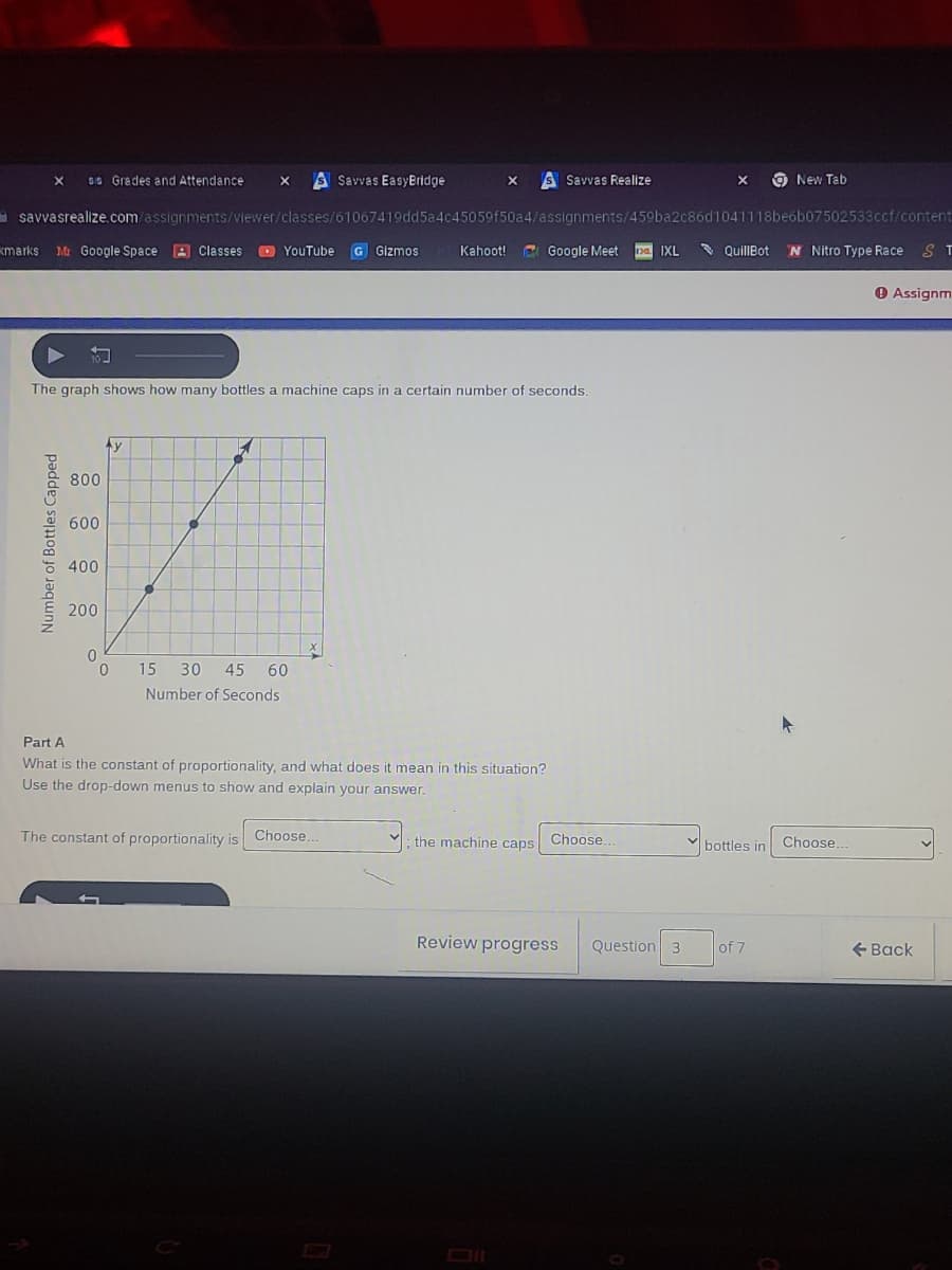 89 Gredes and Attendance
SSavvas EasyBridge
S Savvas Realize
O New Tab
asavvasrealize.com/assignments/viewer/classes/61067419dd5a4c45059f50a4/assignments/459ba2c86d1041118beób07502533ccf/content
kmarks
Mr Google Space
A Classes
O YouTube
G Gizmos
Kahoot!
C Google Meet
pa IXL
QuillBot
N Nitro Type Race S T
O Assignm
The graph shows how many bottles a machine caps in a certain number of seconds.
Ay
800
600
400
200
15 30
45 60
Number of Seconds
Part A
What is the constant of proportionality, and what does it mean in this situation?
Use the drop-down menus to show and explain your answer.
The constant of proportionality is
Choose.
; the machine caps
Choose..
Choose.
bottles in
Review progress
Question 3
of 7
+ Back
Number of Bottles Capped
