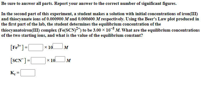 Be sure to answer all parts. Report your answer to the correct number of significant figures.
In the second part of this experiment, a student makes a solution with initial concentrations of iron(III)
and thiocyanate ions of 0.000900 M and 0.000600 M respectively. Using the Beer's Law plot produced in
the first part of the lab, the student determines the equilibrium concentration of the
thiocyanatoiron(III) complex (Fe(SCN)²*) to be 3.00 x 10M. What are the equilibrium concentrations
of the two starting ions, and what is the value of the equilibrium constant?
[Fe**]=[
x 10
M
[SCN ]=|
х 10
M
K.
