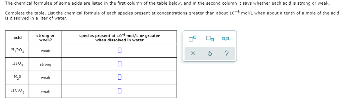 The chemical formulae of some acids are listed in the first column of the table below, and in the second column it says whether each acid is strong or weak.
Complete the table. List the chemical formula of each species present at concentrations greater than about 10-6 mol/L when about a tenth of a mole of the acid
is dissolved in a liter of water.
strong or
weak?
species present at 10-6 mol/L or greater
acid
0..
when dissolved in water
H,PO,
weak
?
HIO,
strong
H,S
weak
Hc10,
weak
