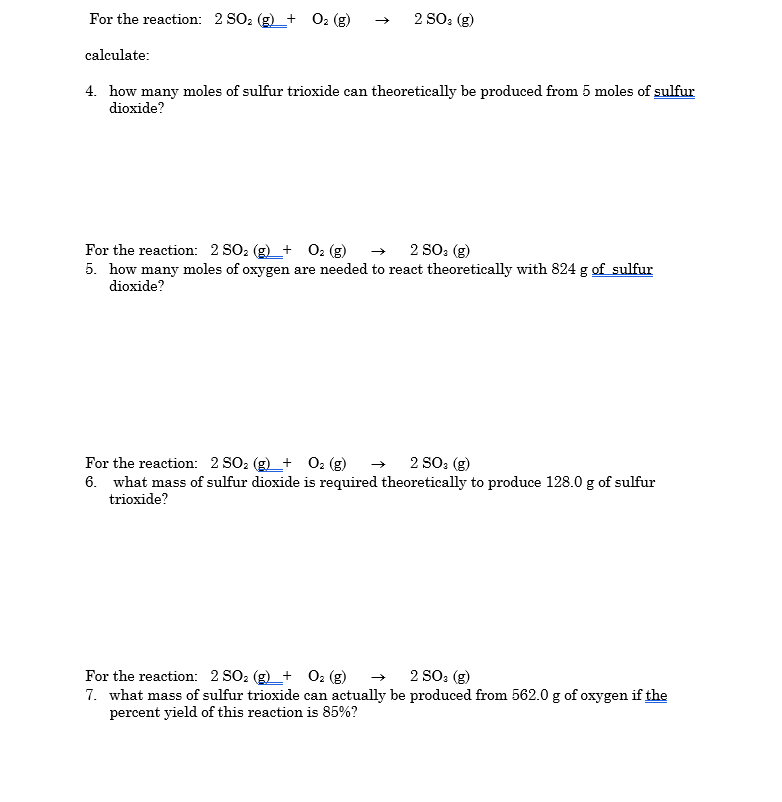 For the reaction: 2 SO2
O2
2 SO: (g)
+
calculate:
4. how many moles of sulfur trioxide can theoretically be produced from 5 moles of sulfur
dioxide?
O2 (g)
2 SO: (g)
For the reaction: 2 SO: (g)_+
5. how many moles of oxygen are needed to react theoretically with 824 g of sulfur
dioxide?
For the reaction: 2 SO: (g)_+ O2 (g)
6. what mass of sulfur dioxide is required theoretically to produce 128.0 g of sulfur
trioxide?
2 SO: (g)
2 SO: (g)
For the reaction: 2 SO: (g)_+
7. what mass of sulfur trioxide can actually be produced from 562.0 g of oxygen if the
percent yield of this reaction is 85%?
Ог (8)
