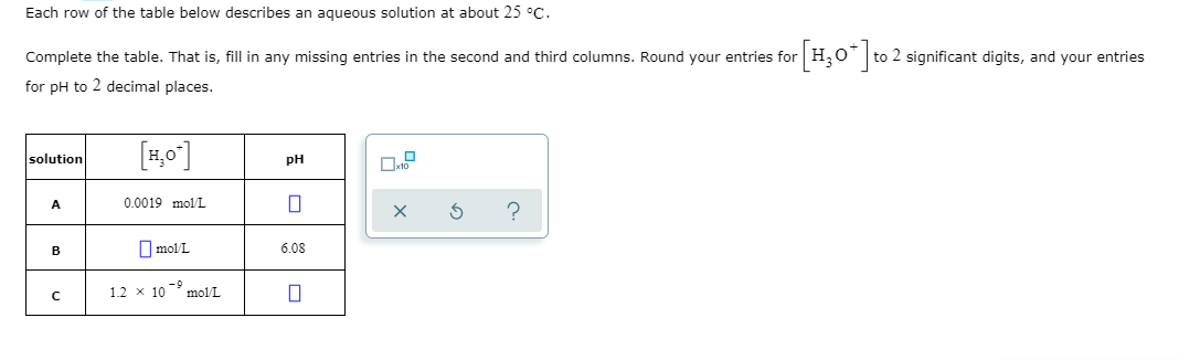 Each row of the table below describes an aqueous solution at about 25 °C.
Complete the table. That is, fill in any missing entries in the second and third columns. Round your entries for
H,0* to 2 significant digits, and your entries
for pH to 2 decimal places.
[1,0]
solution
pH
A
0.0019 mol/L
B
O mol/L
6.08
1.2 x 10 molL
-9,
