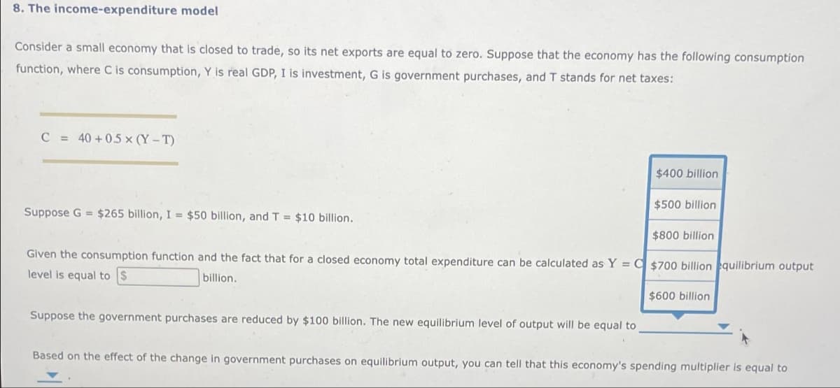 8. The income-expenditure model
Consider a small economy that is closed to trade, so its net exports are equal to zero. Suppose that the economy has the following consumption
function, where C is consumption, Y is real GDP, I is investment, G is government purchases, and T stands for net taxes:
C = 40 +0.5x (Y-T)
Suppose G = $265 billion, I = $50 billion, and T = $10 billion.
$400 billion
Suppose the government purchases are reduced by $100 billion. The new equ prium level of output will be equal to
$500 billion
$800 billion
Given the consumption function and the fact that for a closed economy total expenditure can be calculated as Y = $700 billion equilibrium output
level is equal to $
billion.
$600 billion
Based on the effect of the change in government purchases on equilibrium output, you can tell that this economy's spending multiplier is equal to