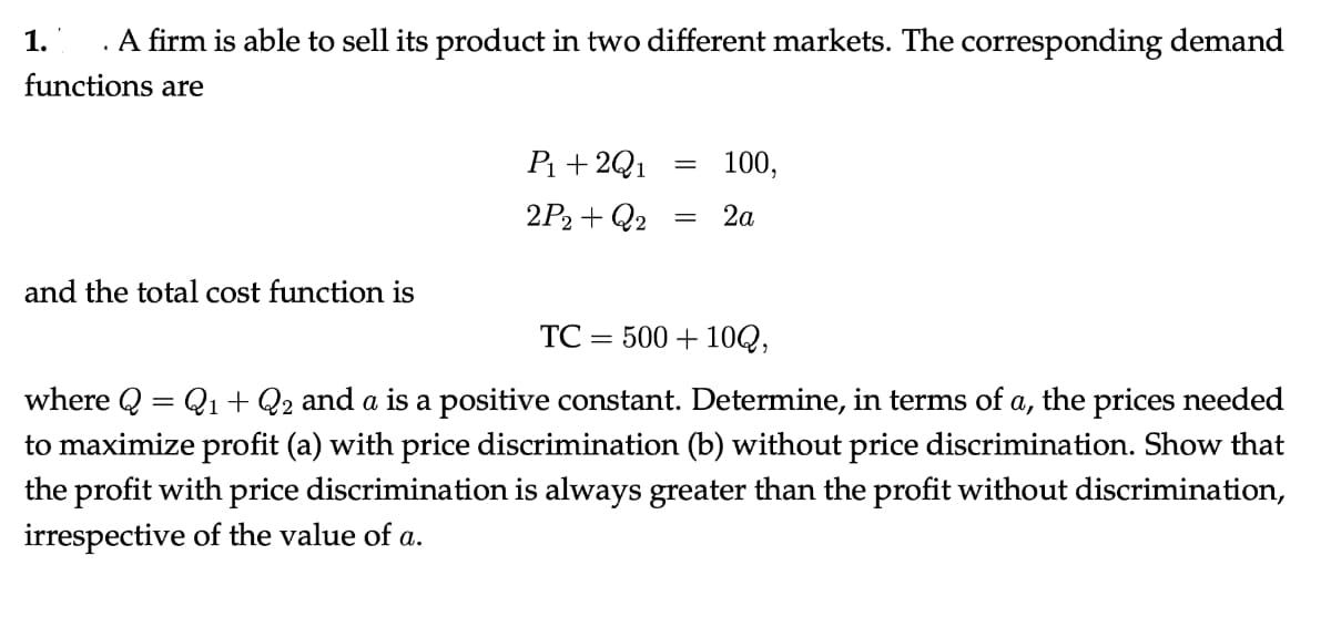 A firm is able to sell its product in two different markets. The corresponding demand
functions are
1.
and the total cost function is
P₁ + 2Q1
2P2+Q2
=
100,
= 2a
TC 500+100,
where Q = Q₁ + Q2 and a is a positive constant. Determine, in terms of a, the prices needed
to maximize profit (a) with price discrimination (b) without price discrimination. Show that
the profit with price discrimination is always greater than the profit without discrimination,
irrespective of the value of a.