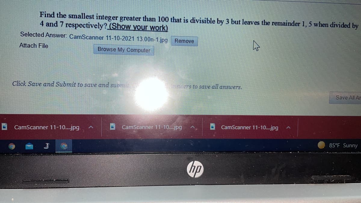 Find the smallest integer greater than 100 that is divisible by 3 but leaves the remainder 1, 5 when divided by
4 and 7 respectively? (Show your work)
Selected Answer: CamScanner 11-10-2021 13.00n-1.jpg Remove
Attach File
Browse My Computer
Click Save and Submit to save and submit C
Answers to save all answers.
Save All Ar
CamScanner 11-10..jpg
CamScanner 11-10...jpg
O CamScanner 11-10..jpg
85°F Sunny
hp
