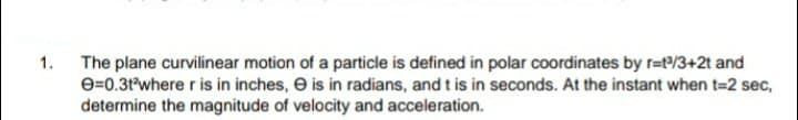 The plane curvilinear motion of a particle is defined in polar coordinates by r=e/3+2t and
e=0.3t*where r is in inches, e is in radians, and t is in seconds. At the instant when t=2 sec,
determine the magnitude of velocity and acceleration.
1.
