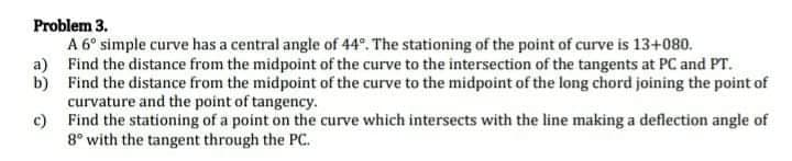 Problem 3.
A 6° simple curve has a central angle of 44°. The stationing of the point of curve is 13+080.
a) Find the distance from the midpoint of the curve to the intersection of the tangents at PC and PT.
b) Find the distance from the midpoint of the curve to the midpoint of the long chord joining the point of
curvature and the point of tangency.
c) Find the stationing of a point on the curve which intersects with the line making a deflection angle of
8° with the tangent through the PC.
