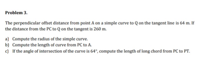 Problem 3.
The perpendicular offset distance from point A on a simple curve to Q on the tangent line is 64 m. If
the distance from the PC to Q on the tangent is 260 m.
a) Compute the radius of the simple curve.
b) Compute the length of curve from PC to A.
c) If the angle of intersection of the curve is 64°, compute the length of long chord from PC to PT.
