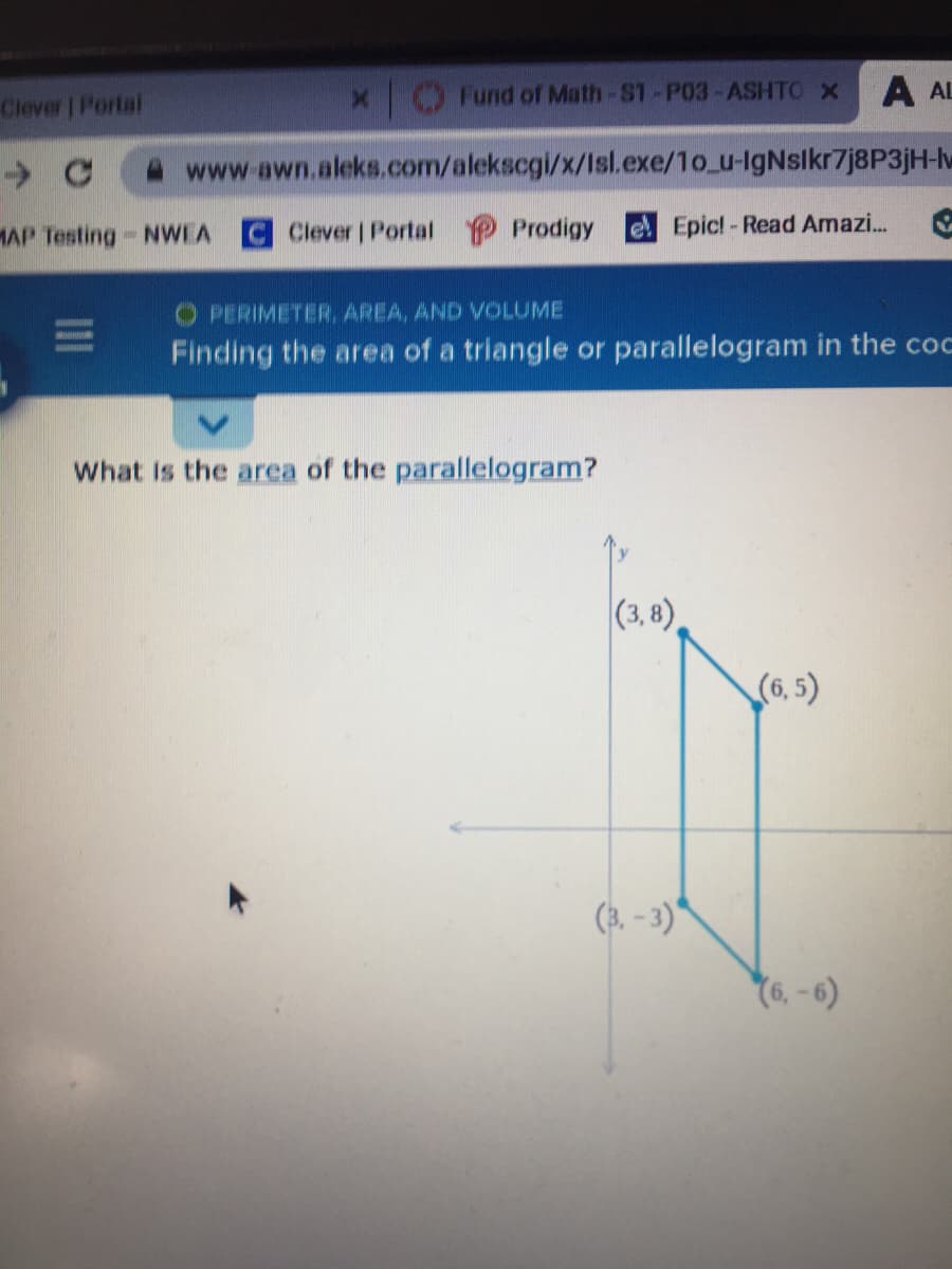 Fund of Math-S1-P03-ASHTO X
A AL
Clever | Portal
www.awn.aleks.com/alekscgi/x/Isl.exe/1o_u-lgNslkr7j8P3jH-w
MAP Testing- NWEA
Clever | Portal P Prodigy
el Epicl-Read Amazi..
O PERIMETER. AREA, AND OLUME
Finding the area of a triangle or parallelogram in the coc
What Is the area of the parallelogram?
|(3, 8),
(6, 5)
(3, - 3)*
Y6. -6)
