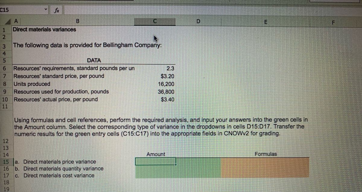 C15
A
Direct materials variances
B
I
C.
1
The following data is provided for Bellingham Company:
15
Resources' requirements, standard pounds per un
Resources' standard price, per pound
Units produced
Resources used for production, pounds
10 Resources' actual price, per pound
DATA
2.3
$3.20
16,200
36,800
$3.40
Using formulas and cell references, perform the required analysis, and input your answers into the green cells in
the Amount column. Select the corresponding type of variance in the dropdowns in cells D15:D17. Transfer the
numeric results for the green entry cells (C15:C17) into the appropriate fields in CNOWV2 for grading.
12
13
14
15
Amount
Formulas
a. Direct materials price variance
16 b. Direct materials quantity variance
17
c. Direct materials cost variance
18
19
