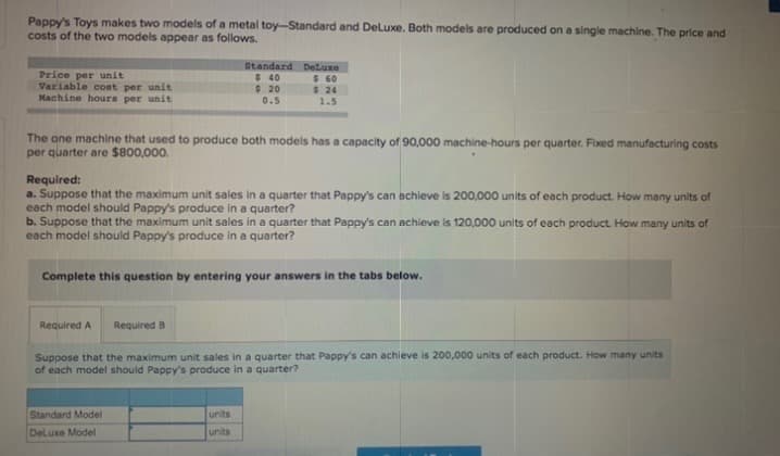 Pappy's Toys makes two models of a metal toy-Standard and DeLuxe. Both models are produced on a single machine. The price and
costs of the two models appear as follows.
Price per unit
Variable cost per unit
Machine hours per unit
Standard DeLuxe
$ 60
$ 24
1.5
$40
$ 20
0.5
The one machine that used to produce both models has a capacity of 90,000 machine-hours per quarter. Fixed manufacturing costs
per quarter are $800,000.
Required:
a. Suppose that the maximum unit sales in a quarter that Pappy's can achieve is 200,000 units of each product. How many units of
each model should Pappy's produce in a quarter?
b. Suppose that the maximum unit sales in a quarter that Pappy's can achieve is 120,000 units of each product. How many units of
each model should Pappy's produce in a quarter?
Complete this question by entering your answers in the tabs below.
Required A
Required B
Suppose that the maximum unit sales in a quarter that Pappy's can achieve is 200,000 units of each product. How many units
of each model should Pappy's produce in a quarter?
Standard Model
units
DeLuxe Model
units
