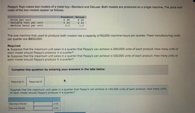 Pappy's Toys makes two models of a metal toy-Standard and DeLuxe. Both models are produced on a single machine. The price and
costs of the two models appear as follows.
Price per unit
Variable cost per unit
Machine hours per unit
Standard DeLuxe
$ 40
$ 20
0.5
$ 60
$ 24
1.5
The one machine that used to produce both models has a capacity of 90,000 machine-hours per quarter. Fixed manufacturing costs
per quarter are $800,000.
Required:
a. Suppose that the maximum unit sales in a quarter that Pappy's can achieve is 200,000 units of each product. How many units of
each model should Pappy's produce in a quarter?
b. Suppose that the maximum unit sales in a quarter that Pappy's can achieve is 120,000 units of each product. How many units of
each model should Pappy's produce in a quarter?
Complete this question by entering your answers in the tabs below.
Required A
Required B
Suppose that the maximum unit sales in a quarter that Pappy's can achieve is 120,000 units of each product. How many units
of each model should Pappy's produce in a quarter?
Standard Model
units
DeLuxe Model
units
