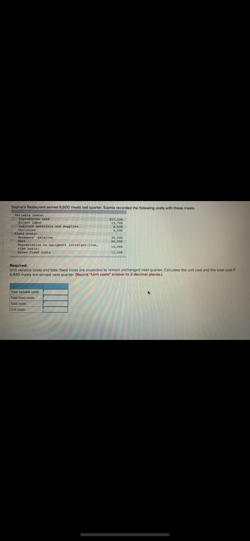 Sophia's Restaurant served 6,600 meals last quarter. Sophia recorded the following costs with those meals.
Variable costs:
Ingredients used
Direct labor
Indirect materials and supplies
$17,120
13,700
8,500
Utilities
4,900
Fixed costs:
Managers' salaries
30,000
26,000
Rent
Depreciation on equipment (straight-line,
time basis)
10,000
Other fixed costa
11,148
Required:
Unit variable costs and total fixed costs are expected to remain unchanged next quarter. Calculate the unit cost and the total cost if
5,940 meals are served next quarter. (Round "Unit costs" answer to 2 decimal places.)
Total variable costs
Total fixed costs
Total costs
Unit costs
