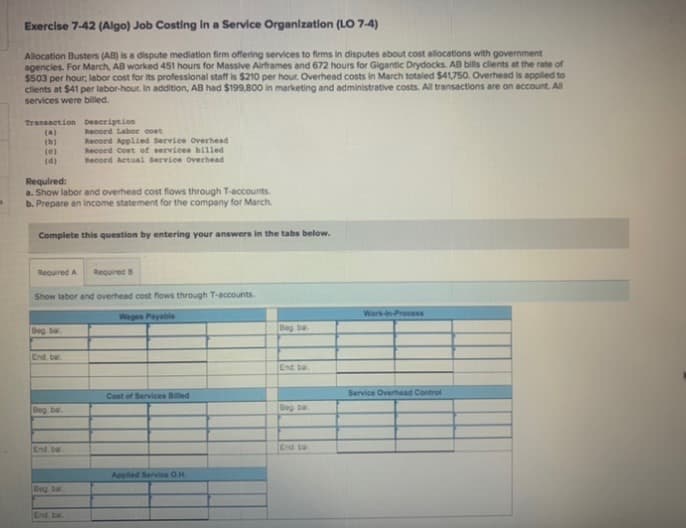 Exercise 7-42 (Algo) Job Costing In a Service Organlzatlon (LO 7-4)
Allocation Busters (AB) is a dispute mediation firm offering services to firms in disputes about cost allocations with government
agencies. For March, AB worked 451 hours for Massive Airframes and 672 hours for Gigantic Drydocks. AB bills clients at the rate of
$503 per hour, labor cost for its professional staff is $210 per hour. Overhead costs in March totaled $41,750. Overhead is applied to
clients at $41 per labor-hour. In addition, AB had $199,800 in marketing and administrative costs. All transactions are on account. Al
services were billed.
Transaction Deseription
(a)
(b)
(e)
(d)
Record Labor cost
Record Applied Service overhead
Record Cost of services billed
Record Actual Bervice overhead
Required:
a. Show labor and overhead cost flows through T-accounts.
b. Prepare an income statement for the company for March.
Complete this question by entering your answers in the tabs below.
Required A
Required
Show labor and overhead cost flows through T-accounts.
Work-in-Process
Wages Payable
Deg ba
Beg ba
End. be
End. ba
Cost of Services Billed
Service Overhead Control
Beg bal.
Beg ba
End ba
End ta
Appled Service O.H.
Beg ba
End, ba
