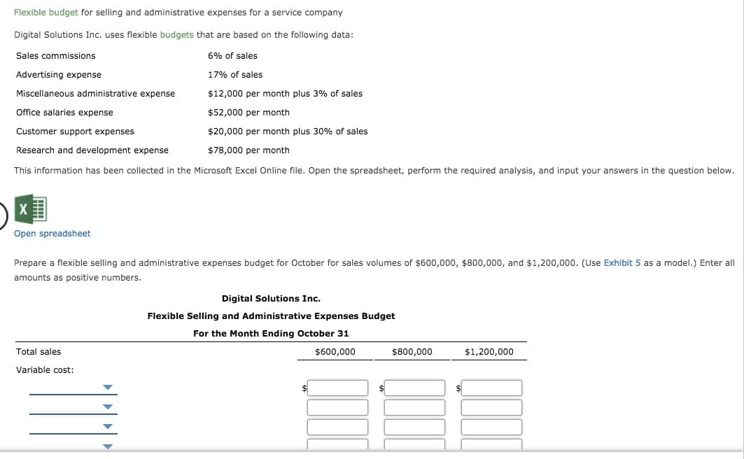 Flexible budget for selling and administrative expenses for a service company
Digital Solutions Inc. uses flexible budgets that are based on the following data:
Sales commissions
6% of sales
Advertising expense
17% of sales
Miscellaneous administrative expense
$12,000 per month plus 3% of sales
Office salaries expense
$52,000 per month
Customer support expenses
$20,000 per month plus 30% of sales
Research and development expense
$78,000 per month
This information has been collected in the Microsoft Excel Online file. Open the spreadsheet, perform the required analysis, and input your answers in the question below.
Open spreadsheet
Prepare a flexible selling and administrative expenses budget for October for sales volumes of $600,000, $800,000, and $1,200,000. (Use Exhibit 5 as a model.) Enter all
amounts as positive numbers.
Digital Solutions Inc.
Flexible Selling and Administrative Expenses Budget
For the Month Ending October 31
Total sales
$600,000
$800,000
$1,200,000
Variable cost:
