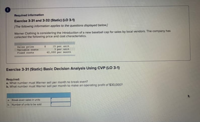 Required Information
Exercise 3-31 and 3-32 (Static) (LO 3-1)
[The following information applies to the questions displayed below.]
Warner Clothing is considering the Introduction of a new baseball cap for sales by local vendors. The company has
collected the following price and cost characteristics.
Sales price
Variable costs
Fixed costas
15 per unit
3 per unit
42,000 per month
Exercise 3-31 (Static) Basic Decision Analysis Using CVP (LO 3-1)
Required:
a. What number must Warner sell per month to break even?
b. What number must Warner sell per month to make an operating profit of $30,000?
a. Break-even sales in units
b. Number of units to be sold
