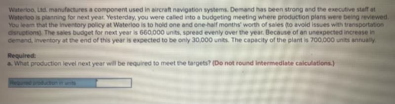 Waterloo, Ltd. manufactures a component used in aircraft navigation systems. Demand has been strong and the executive staff at
Waterloo is planning for next year. Yesterday, you were called into a budgeting meeting where production plans were being reviewed.
You learn that the inventory policy at Waterloo is to hold one and one-half months' worth of sales (to avoid issues with transportation
disruptions). The sales budget for next year is 660,000 units, spread evenly over the year. Because of an unexpected increase in
demand, inventory at the end of this year is expected to be only 30,000 units. The capacity of the plant is 700,000 units annually.
Required:
a. What production level next year will be required to meet the targets? (Do not round intermediate calculations.)
Required producton in units
