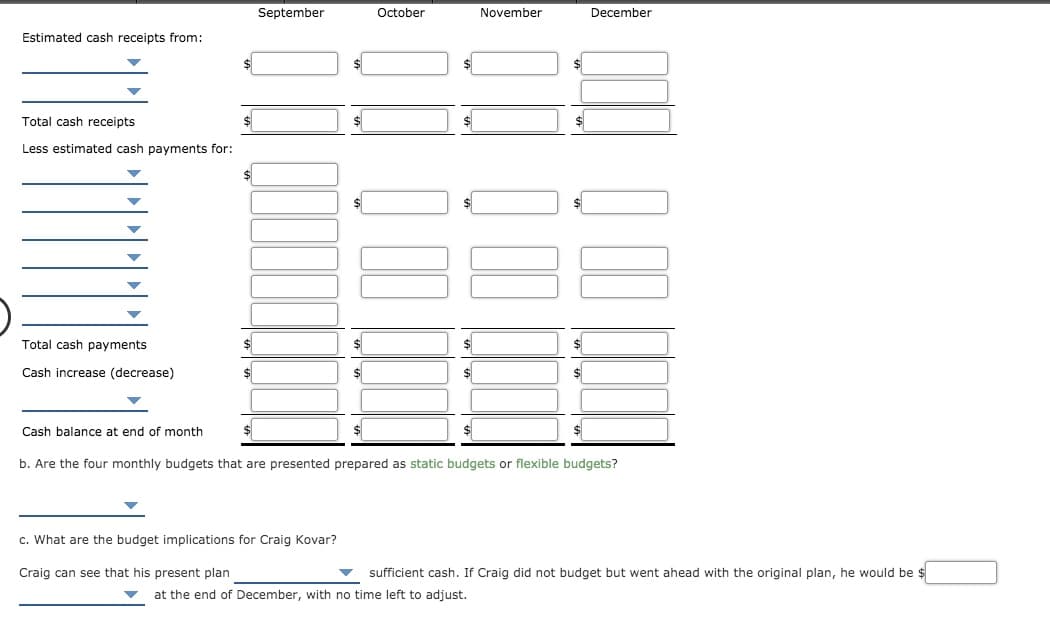 September
October
November
December
Estimated cash receipts from:
Total cash receipts
Less estimated cash payments for:
Total cash payments
Cash increase (decrease)
Cash balance at end of month
$
b. Are the four monthly budgets that are presented prepared as static budgets or
exible budgets?
c. What are the budget implications for Craig Kovar?
Craig can see that his present plan
sufficient cash. If Craig did not budget but went ahead with the original plan, he would be $
at the end of December, with no time left to adjust.

