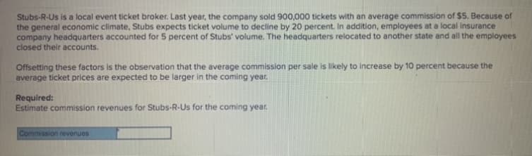 Stubs-R-Us is a local event ticket broker. Last year, the company sold 900,000 tickets with an average commission of $5. Because of
the general economic climate, Stubs expects ticket volume to decline by 20 percent. In addition, employees at a local insurance
company headquarters accounted for 5 percent of Stubs' volume. The headquarters relocated to another state and all the employees
closed their accounts.
Offsetting these factors is the observation that the average commission per sale is likely to increase by 10 percent because the
average ticket prices are expected to be larger in the coming year.
Required:
Estimate commission revenues for Stubs-R-Us for the coming year.
Commission revenues
