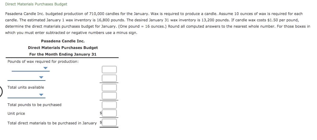 Direct Materials Purchases Budget
Pasadena Candle Inc. budgeted production of 710,000 candles for the January. Wax is required to produce a candle. Assume 10 ounces of wax is required for each
candle. The estimated January 1 wax inventory is 16,800 pounds. The desired January 31 wax inventory is 13,200 pounds. If candle wax costs $1.50 per pound,
determine the direct materials purchases budget for January. (One pound = 16 ounces.) Round all computed answers to the nearest whole number. For those boxes in
which you must enter subtracted or negative numbers use a minus sign.
Pasadena Candle Inc.
Direct Materials Purchases Budget
For the Month Ending January 31
Pounds of wax required for production:
Total units available
Total pounds to be purchased
Unit price
Total direct materials to be purchased in January
