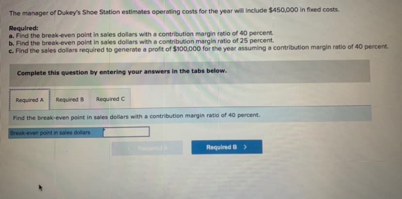 The manager of Dukey's Shoe Station estimates operating costs for the year will include $450,000 in fixed costs.
Required:
a. Find the break-even point in sales dollars with a contribution margin ratio of 40 percent.
b. Find the break-even point in sales dollars with a contribution margin ratio of 25 percent.
c. Find the sales dollars required to generate a profit of $100,000 for the year assuming a contribution margin ratio of 40 percent.
Complete this question by entering your answers in the tabs below.
Required A
Required B
Required C
Find the break-even point in sales dollars with a contribution margin ratio of 40 percent.
Break-even point in sales dollars
RequiredA
Required B >
